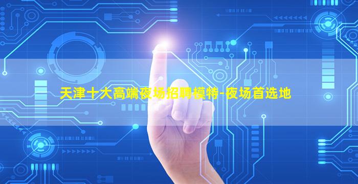 天津十大高端夜场招聘模特-夜场首选地